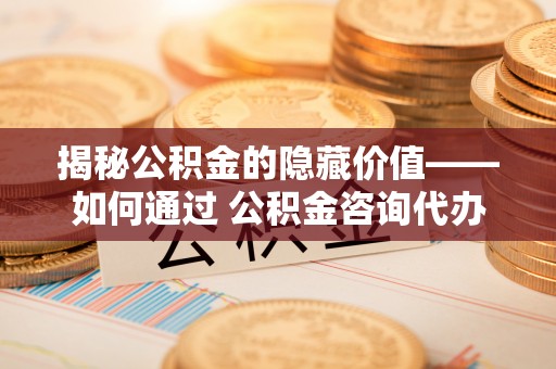 沙田揭秘公积金的隐藏价值——如何通过 公积金咨询代办提取 优化财富管理