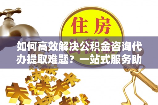 沙田如何高效解决公积金咨询代办提取难题？一站式服务助您轻松搞定