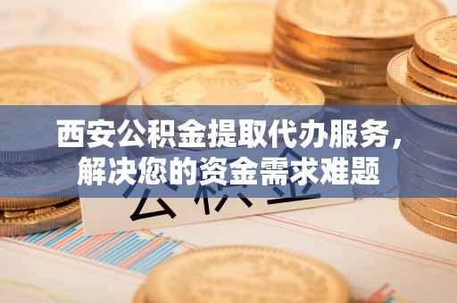 沙田西安公积金提取代办服务，解决您的资金需求难题
